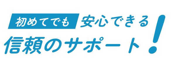 初めてでも安心できる信頼のサポート